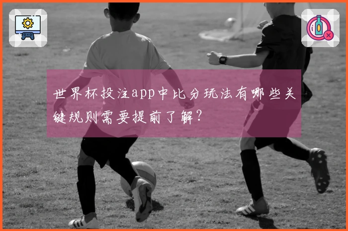 世界杯投注app中比分玩法有哪些关键规则需要提前了解?