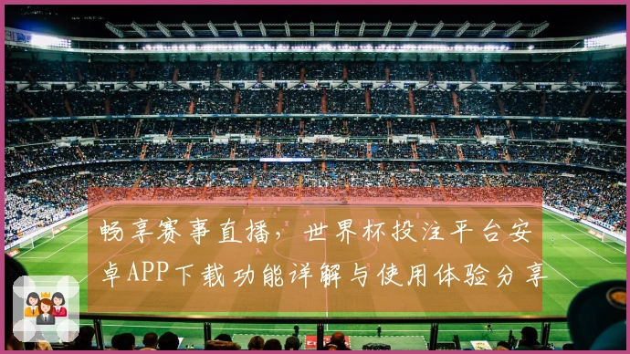 畅享赛事直播，世界杯投注平台安卓APP下载功能详解与使用体验分享